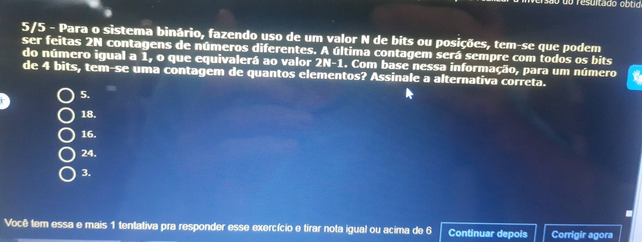 rersão do resultado obtid
5/5 - Para o sistema binário, fazendo uso de um valor N de bits ou posições, tem-se que podem
ser feitas 2N contagens de números diferentes. A última contagem será sempre com todos os bits
do número igual a 1, o que equivalerá ao valor 2N-1.. Com base nessa informação, para um número
de 4 bits, tem-se uma contagem de quantos elementos? Assinale a alternativa correta.
5.
18.
16.
24.
3.
Você tem essa e mais 1 tentativa pra responder esse exercício e tirar nota igual ou acima de 6 Continuar depois Corrigir agora