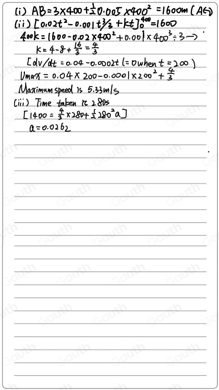 (i) AB=3* 400+ 1/2 0.005* 400^2=1600m(AG)
(ì ) [0.02t^2-0.001t^3/_3+kt]^400_0=1600
400K=1600-0.02* 400^2+0.001* 400^3/ 3to
k=4-8+ 16/3 = 4/3 
[dv/dt=0.04-0.0002tl=0 when t=200)
V_max=0.04* 200-0.0001* 200^2+ 4/3 
Maximumspeed s5.33m ls 
(ii ) Time taken is 2805
[1400= 4/3 * 280+ 1/2 280^2a]
a=0.0262