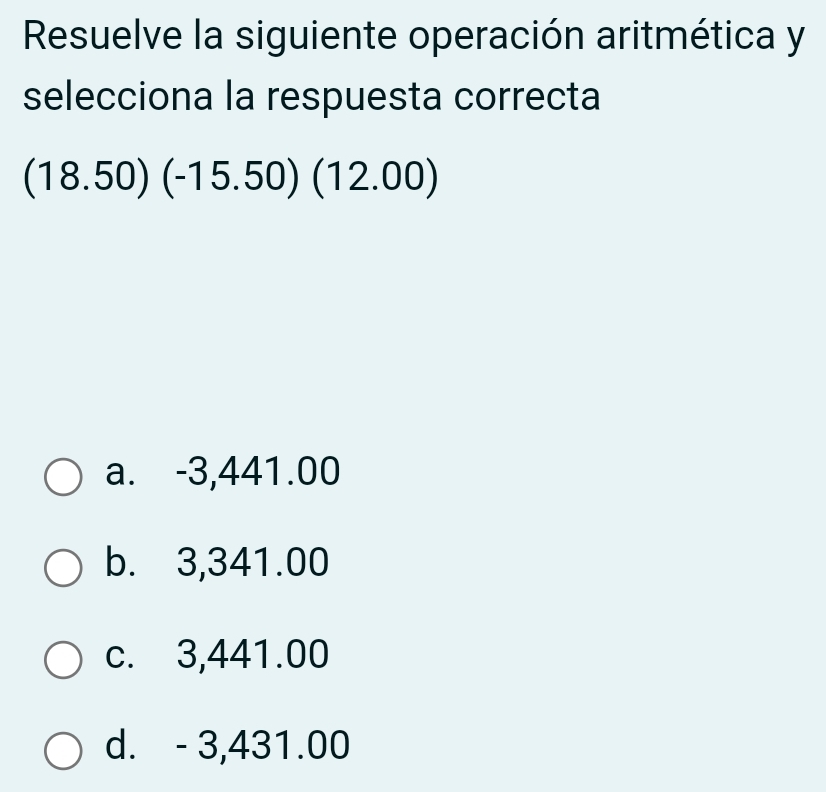 Resuelve la siguiente operación aritmética y
selecciona la respuesta correcta
(18.50)(-15.50)(12.00)
a. -3,441.00
b. 3,341.00
c. 3,441.00
d. - 3,431.00