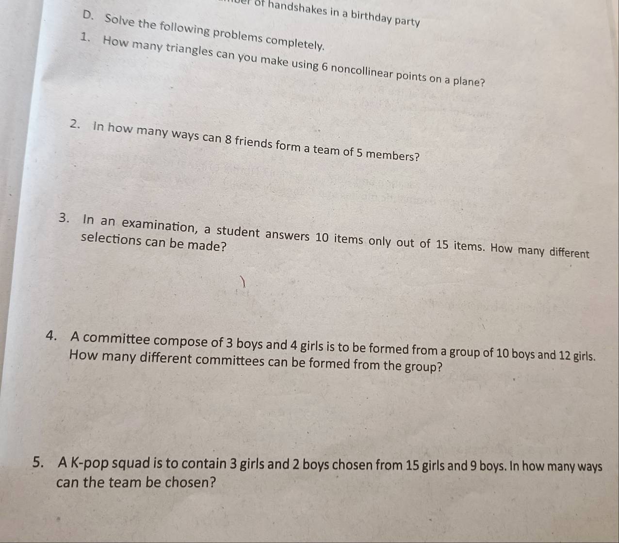 er of handshakes in a birthday party 
D. Solve the following problems completely. 
1. How many triangles can you make using 6 noncollinear points on a plane? 
2. In how many ways can 8 friends form a team of 5 members? 
3. In an examination, a student answers 10 items only out of 15 items. How many different 
selections can be made? 
4. A committee compose of 3 boys and 4 girls is to be formed from a group of 10 boys and 12 girls. 
How many different committees can be formed from the group? 
5. A K-pop squad is to contain 3 girls and 2 boys chosen from 15 girls and 9 boys. In how many ways 
can the team be chosen?