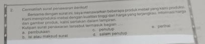 Cermatish surat perawanan berikut
Bersama dengan surat ini, say a menawarkian teberapa produk mebel yang ksns produks.
Kami memproduksi insbel dengan kualitas tinggi dan harga yang lerjangkau, Informasi harga
dan gambar pioduk kami sertakan dalam lampiran.
Kutpan surall penawaran tersebut termasuk bagian = pernal
d. salam penutop C. penutup
b. Ist atau maksud surat a. pembukaan