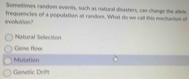 Sometimes random events, such as natural disasters, can change the allele
frequencies of a population at random. What do we call this mechanism of
evolution?
Natural Selection
Gene flow
Mutation
Genetic Drift