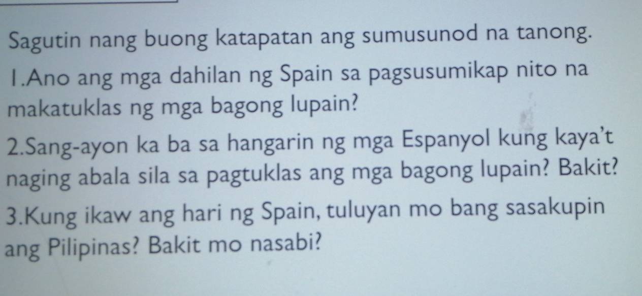 Sagutin nang buong katapatan ang sumusunod na tanong. 
1.Ano ang mga dahilan ng Spain sa pagsusumikap nito na 
makatuklas ng mga bagong lupain? 
2.Sang-ayon ka ba sa hangarin ng mga Espanyol kung kaya’t 
naging abala sila sa pagtuklas ang mga bagong lupain? Bakit? 
3.Kung ikaw ang hari ng Spain, tuluyan mo bang sasakupin 
ang Pilipinas? Bakit mo nasabi?