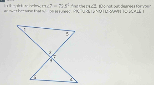 In the picture below, m∠ 7=72.9° , find the m∠ 2. (Do not put degrees for your 
answer because that will be assumed. PICTURE IS NOT DRAWN TO SCALE!)