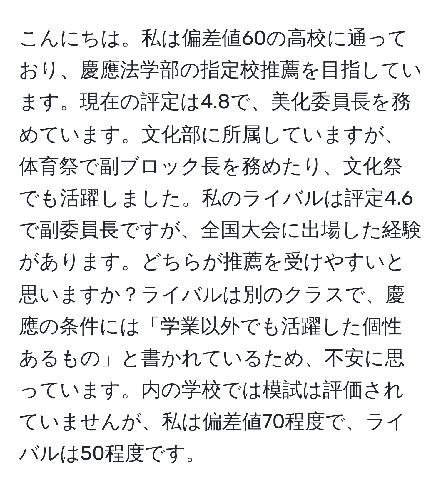 こんにちは。私は偏差値60の高校に通っており、慶應法学部の指定校推薦を目指しています。現在の評定は4.8で、美化委員長を務めています。文化部に所属していますが、体育祭で副ブロック長を務めたり、文化祭でも活躍しました。私のライバルは評定4.6で副委員長ですが、全国大会に出場した経験があります。どちらが推薦を受けやすいと思いますか？ライバルは別のクラスで、慶應の条件には「学業以外でも活躍した個性あるもの」と書かれているため、不安に思っています。内の学校では模試は評価されていませんが、私は偏差値70程度で、ライバルは50程度です。