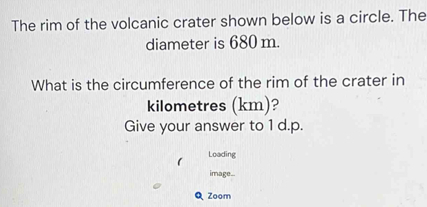 The rim of the volcanic crater shown below is a circle. The 
diameter is 680 m. 
What is the circumference of the rim of the crater in
kilometres (km)? 
Give your answer to 1 d.p. 
1 Loading 
image... 
Zoom