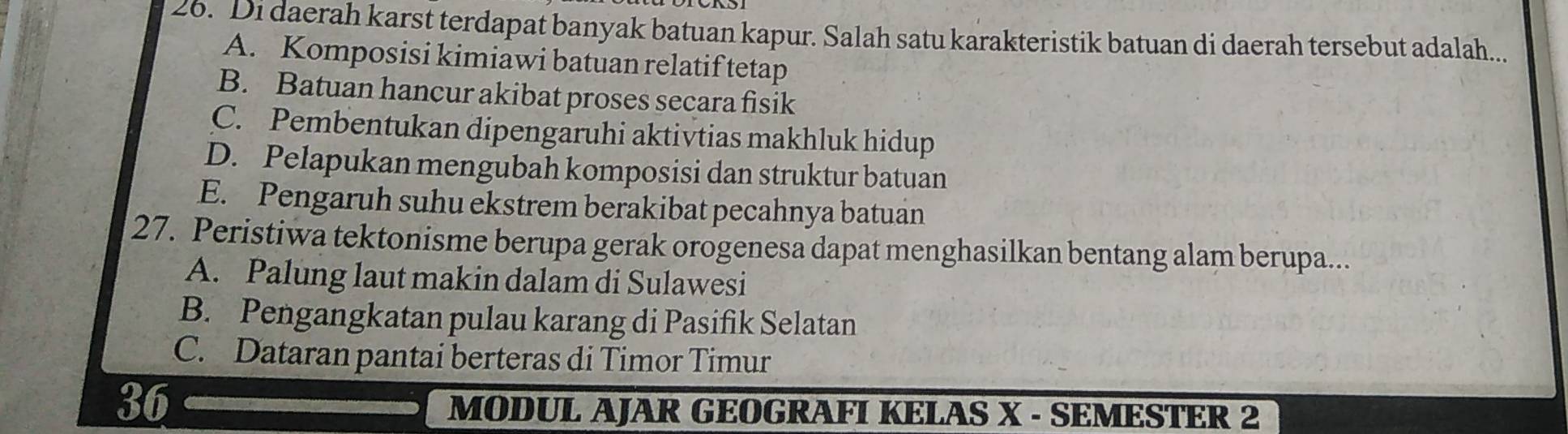 Di daerah karst terdapat banyak batuan kapur. Salah satu karakteristik batuan di daerah tersebut adalah...
A. Komposisi kimiawi batuan relatif tetap
B. Batuan hancur akibat proses secara fisik
C. Pembentukan dipengaruhi aktivtias makhluk hidup
D. Pelapukan mengubah komposisi dan struktur batuan
E. Pengaruh suhu ekstrem berakibat pecahnya batuan
27. Peristiwa tektonisme berupa gerak orogenesa dapat menghasilkan bentang alam berupa...
A. Palung laut makin dalam di Sulawesi
B. Pengangkatan pulau karang di Pasifik Selatan
C. Dataran pantai berteras di Timor Timur
36
MODUL AJAR GEOGRAFI KELAS X - SEMESTER 2