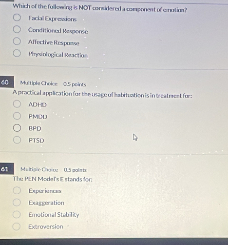 Which of the following is NOT considered a component of emotion?
Facial Expressions
Conditioned Response
Affective Response
Physiological Reaction
60 Multiple Choice 0.5 points
A practical application for the usage of habituation is in treatment for:
ADHD
PMDD
BPD
PTSD
61 Multiple Choice 0.5 points
The PEN Model’s E stands for:
Experiences
Exaggeration
Emotional Stability
Extroversion