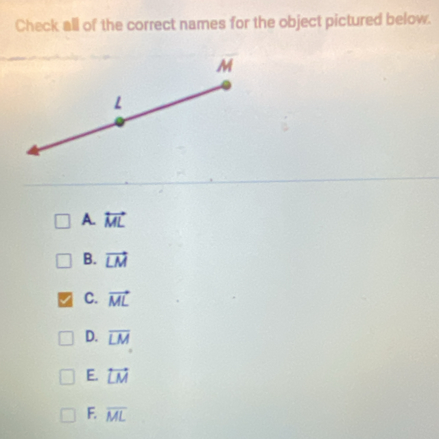 Check all of the correct names for the object pictured below.
A. overleftrightarrow ML
B. vector LM
C. vector ML
D. overline LM
E. overleftrightarrow LM
F. overline ML