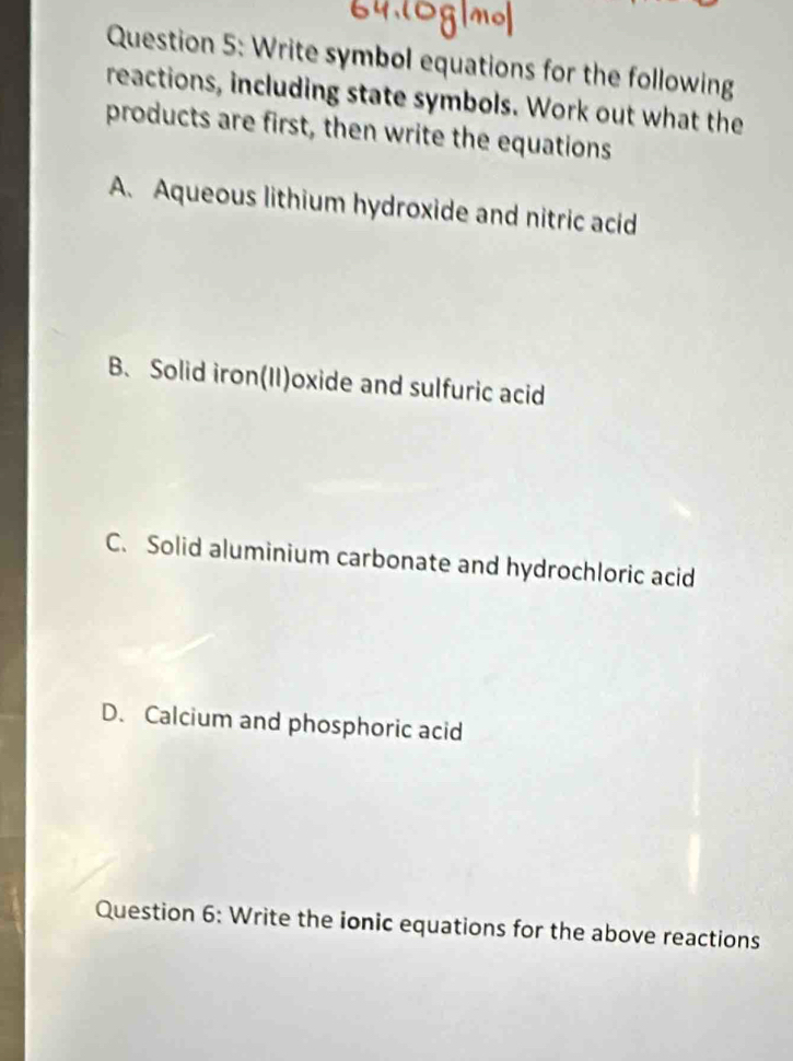 Write symbol equations for the following
reactions, including state symbols. Work out what the
products are first, then write the equations
A. Aqueous lithium hydroxide and nitric acid
B. Solid iron(II)oxide and sulfuric acid
C. Solid aluminium carbonate and hydrochloric acid
D. Calcium and phosphoric acid
Question 6: Write the ionic equations for the above reactions