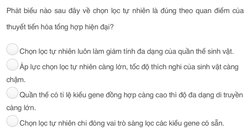 Phát biểu nào sau đây về chọn lọc tự nhiên là đúng theo quan điểm của
thuyết tiến hóa tổng hợp hiện đại?
Chọn lọc tự nhiên luôn làm giảm tính đa dạng của quần thể sinh vật.
Áp lực chọn lọc tự nhiên càng lớn, tốc độ thích nghi của sinh vật càng
chậm.
Quần thể có tỉ lệ kiểu gene đồng hợp càng cao thì độ đa dạng di truyền
càng lớn.
Chọn lọc tự nhiên chỉ đóng vai trò sàng lọc các kiểu gene có sẵn.