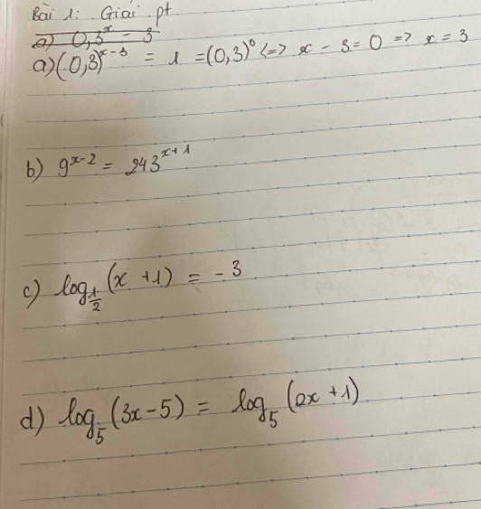 Bai L: Giai pt
0,3^x= 3 
④ (0,3)^x-3=1=(0,3)^0Leftrightarrow x-3=0= 7 x=3
a) 
6) 9^(x-2)=243^(x+1)
c) log _ 1/2 (x+1)=-3
d log _5(3x-5)=log _5(2x+1)