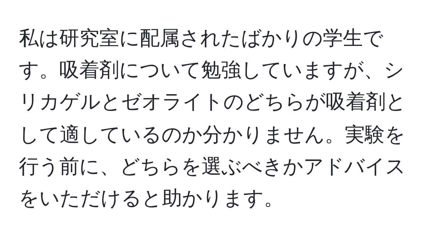 私は研究室に配属されたばかりの学生です。吸着剤について勉強していますが、シリカゲルとゼオライトのどちらが吸着剤として適しているのか分かりません。実験を行う前に、どちらを選ぶべきかアドバイスをいただけると助かります。