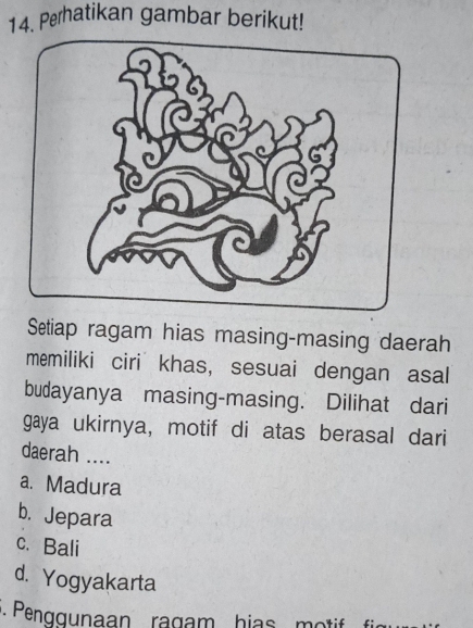 Perhatikan gambar berikut!
Setiap ragam hias masing-masing daerah
memiliki ciri khas, sesuai dengan asal
budayanya masing-masing. Dilihat dari
gaya ukirnya, motif di atas berasal dari
daerah ....
a. Madura
b. Jepara
c. Bali
d. Yogyakarta
. Penggunaan ragam hias motif