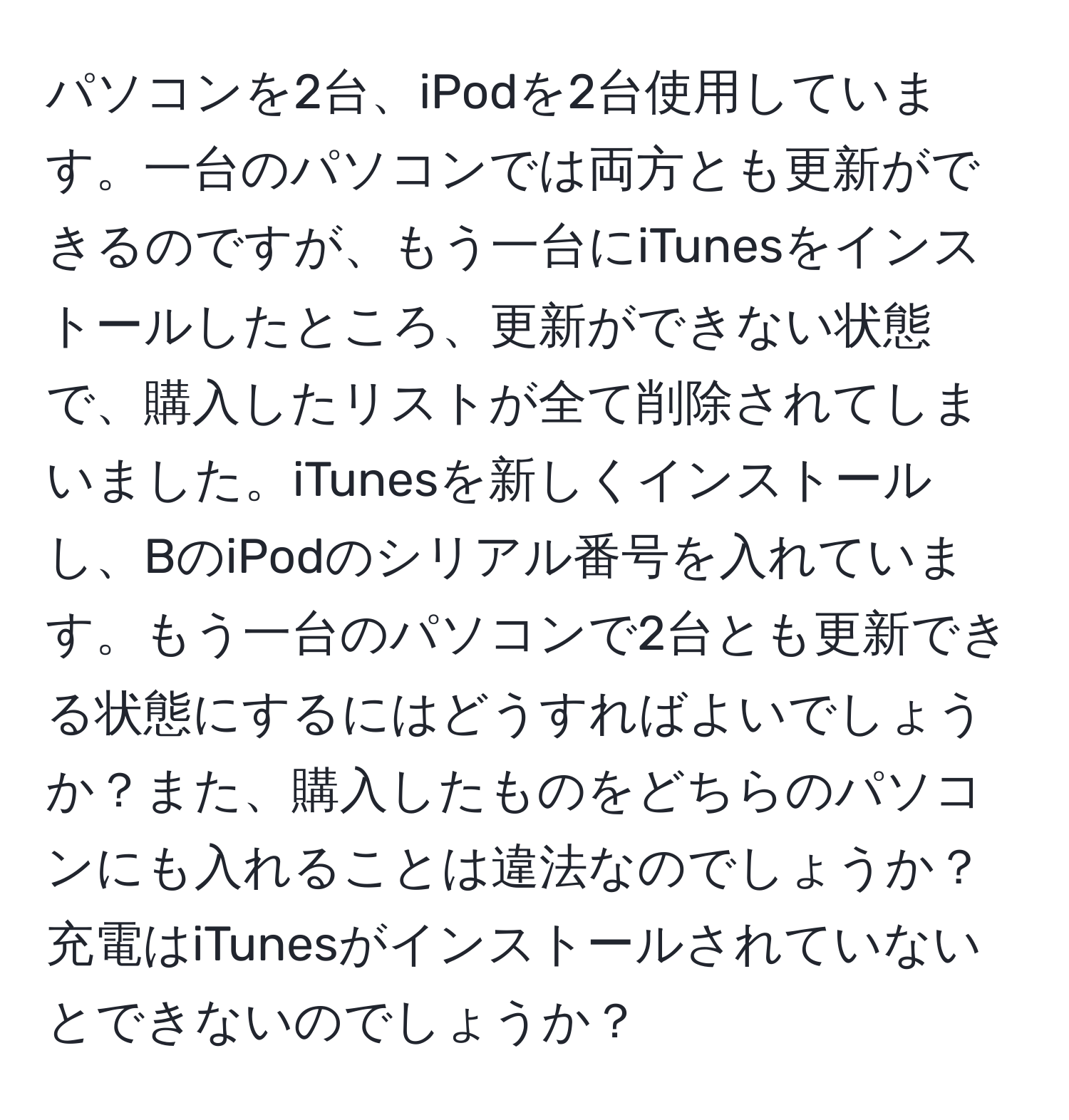 パソコンを2台、iPodを2台使用しています。一台のパソコンでは両方とも更新ができるのですが、もう一台にiTunesをインストールしたところ、更新ができない状態で、購入したリストが全て削除されてしまいました。iTunesを新しくインストールし、BのiPodのシリアル番号を入れています。もう一台のパソコンで2台とも更新できる状態にするにはどうすればよいでしょうか？また、購入したものをどちらのパソコンにも入れることは違法なのでしょうか？充電はiTunesがインストールされていないとできないのでしょうか？