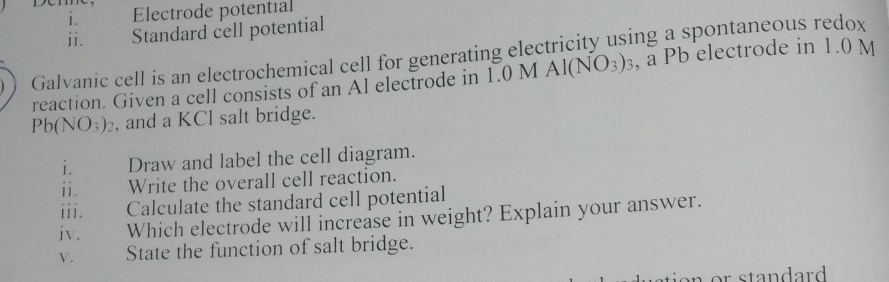 Electrode potential 
ii. Standard cell potential 
Galvanic cell is an electrochemical cell for generating electricity using a spontaneous redox 
reaction. Given a cell consists of an Al electrode in 1.0 M AI(NO_3)_3 , a Pb electrode in 1.0 M
Pb(NO_3)_2 , and a KCl salt bridge. 
i. Draw and label the cell diagram. 
ii. Write the overall cell reaction. 
iii. Calculate the standard cell potential 
iv. Which electrode will increase in weight? Explain your answer. 
V. State the function of salt bridge.