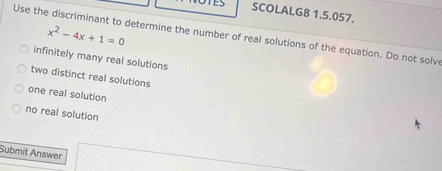 TES SCOLALG8 1.5.057.
Use the discriminant to determine the number of real solutions of the equation. Do not solve x^2-4x+1=0
infinitely many real solutions
two distinct real solutions
one real solution
no real solution
Submit Answer