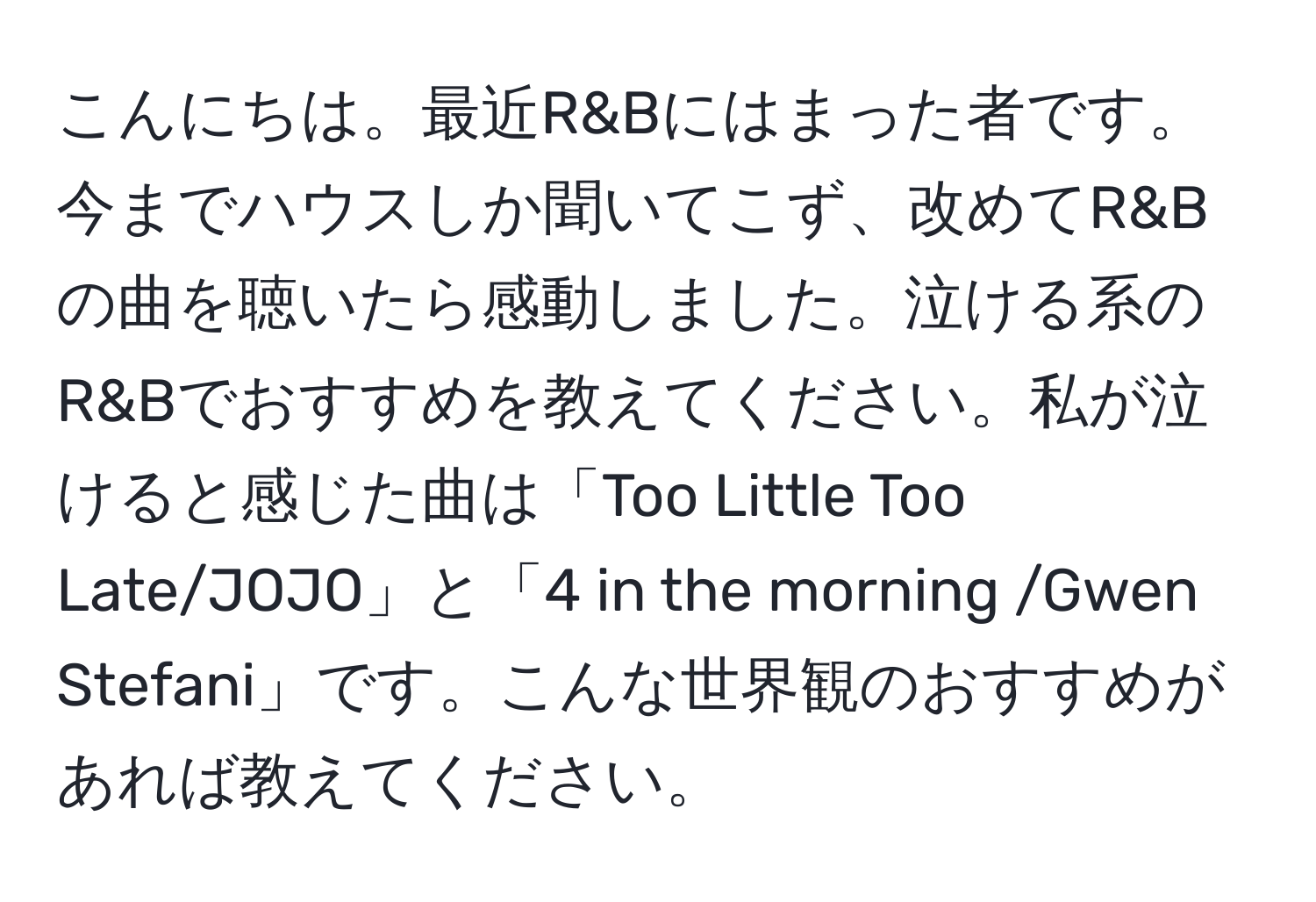 こんにちは。最近R&Bにはまった者です。今までハウスしか聞いてこず、改めてR&Bの曲を聴いたら感動しました。泣ける系のR&Bでおすすめを教えてください。私が泣けると感じた曲は「Too Little Too Late/JOJO」と「4 in the morning /Gwen Stefani」です。こんな世界観のおすすめがあれば教えてください。