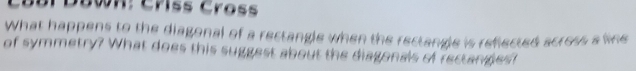 Câbr Déwn: Crss Cross 
What happens to the diagonal of a rectangle when the rectangle is reflected across a we 
of symmetry? What does this suggest about the diagonals of rectanges?