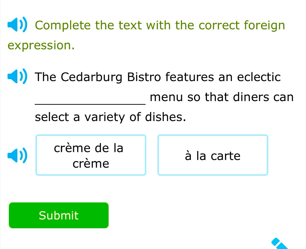 Complete the text with the correct foreign 
expression. 
The Cedarburg Bistro features an eclectic 
_ 
menu so that diners can 
select a variety of dishes. 
crème de la 
à la carte 
crème 
Submit