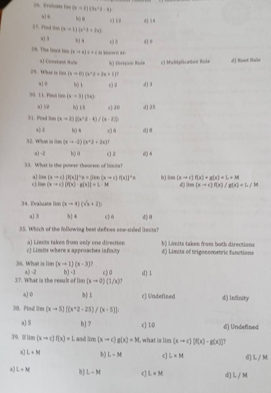 Evaluate lim (x=2)(3x^2-1)
a) B b) B e) 12 d) 14
27. Find lim (x=1)(x^(wedge)3+2x)
a) 3 b)4 e) 5 d) 6
28. The limit lim (xRightarrow a)e= e is known as :
a) Constant Rule b) Division Rule c) Multiplication Rule d) Root Rule
29. What is lim (xRightarrow 0)(x^(wedge)2+2x+1)
a) 0 b) 1 e) 2 d) 3
30. 11. Find lim (xto 3)(5x)
a) 10 b) 15 c) 20 d) 25
31. Find lim (xRightarrow 2)[(x^(wedge)2-4)/(x-2)]
a) 2 b) 4 e) 6 d) 8
32. What is lim (xto -2)(x^(wedge)2+2x)
a) = 3/8  b) 0 a) 2 d) 4
33. What is the power theorem of limits?
a) lim(xto e)[f(x)]^wedge n=[lim(xto e)f(x)]^wedge n b) lim(xto c)f(x)+g(x)=L+M
e) lim(xto c)[f(x)· g(x)]=L· M d) lim(xto c)f(x)/g(x)=L/M
34. Evaluate lim (xto 4)(sqrt(x)+2)
a) 3 b) 4 c) 6 d) 8
35. Which of the following best defines one-sided limits?
a) Limits taken from only one direction b) Limits taken from both directions
c) Limits where x approaches infinity d) Limits of trigonometric functions
36. What is lim (xto 1)(x-3) ,
a) -2 b) -1 c) 0 d) 1
37. What is the result of lim (xto 0)(1/x)
a) 0 b) 1 c) Undefined d) Infinity
38. Find lim (xto 5)[(x^(wedge)2-25)/(x-5)];
a) 5 b) 7 c) 10 d) Undefined
39. If lim(xto c)f(x)=L and lim(xto c)g(x)=M , what is lim (xto c)[f(x)· g(x)] ?
a) L+M
b) L=M c) L* M d) L / M
a) L+M
b) L-M c) L* M d) L / M