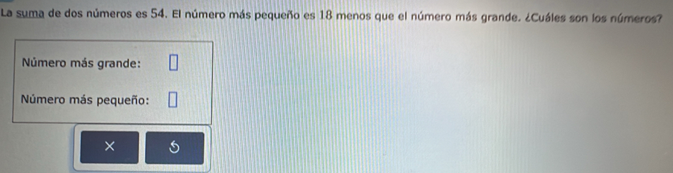 La suma de dos números es 54. El número más pequeño es 18 menos que el número más grande. ¿Cuáles son los números? 
Número más grande: 
Número más pequeño: 
×