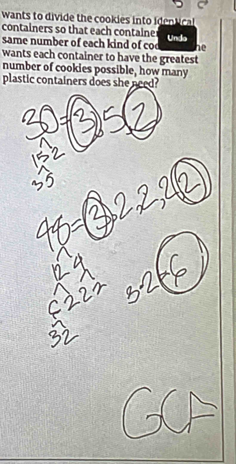 wants to divide the cookies into identcal 
containers so that each containe Undo 
same number of each kind of cod he 
wants each container to have the greatest 
number of cookies possible, how many 
plastic containers does she need?