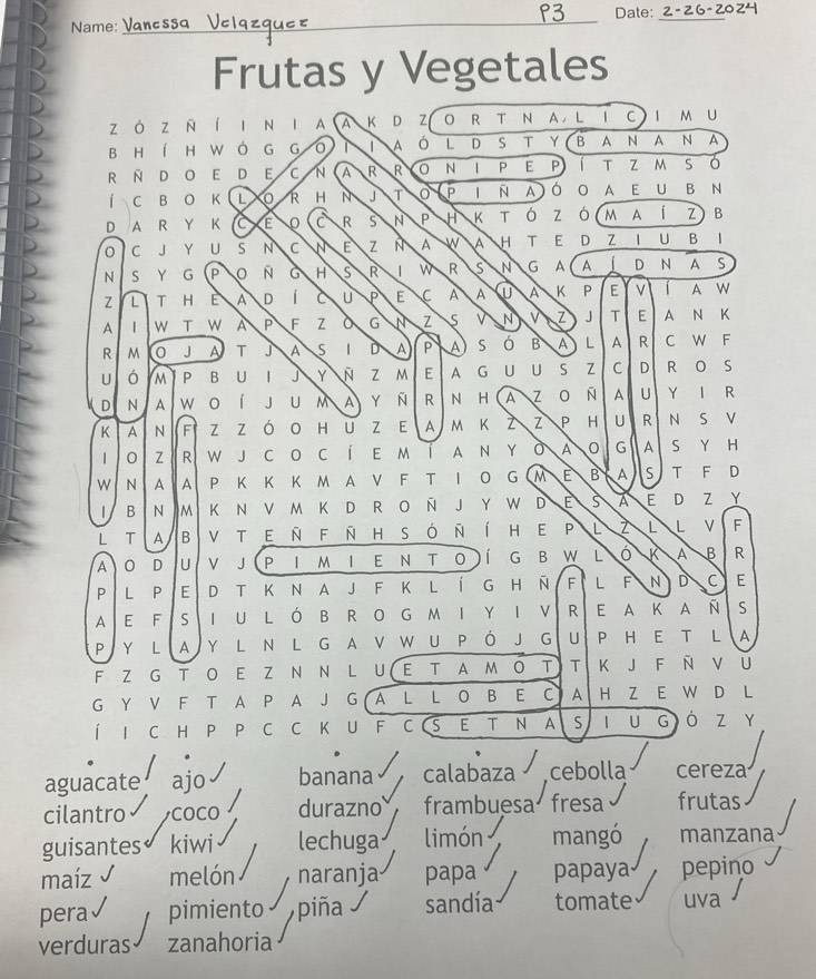 °3 Date:_
Name:
Frutas y Vegetales
zó z n í l n 1 A A K D Z 0 R T N A，L 1 C I M U
b H í H W ó  G G 0 A ó L D S T Y B A N A N A
R N D O E D E C N A R R N P E P t z m s ó
í C B O K L R H N J T P N A ó O A E U B N
D A R Y K C E C R s N P H K T Z ó m a í z B
0 C J Y U S N C N E Z N A W A H T E D Z I U B 1
N S Y G P Ñ G H s R 1 w R s N G A A 1 D N A S
Z L T H E A D C U P E C A A A K P E v A w
A 1 W T A P F Z G N Z S v N Z J T E A N K
R M 0 J A T J A S | D A P A S ó B A L A R C w F
U ó M P B U |  Y N Z M E A G U U S Z C D R S
D N A w 0 J U M A y n R N H A Z 0 Ñ A U Y | R
K A N F zzóO Hu z E a m k z Z P H U R N S
1 0 Z R w jco c í e m í  a n y ò A G A S Y H
W N A A P K K K M A V F T IO G M E B A S T F D
B N M K N V M K D R O Ñ J Y W D E s A E D Z Y
L T B v t e ñ f ñ h s ó ñ í h e p L L L V F
A 0 D U V J (P I M I E N T O )Í G B W L K A B R
P L P E D T K N A J F K L Í G H Ñ F L F N D C E
A E F S IU LÓ B RO G MI Y I V R E A K A Ñ S
P Y LA Y L N L G A V W U Pό J G U P H E T L A
F Z G T O E Z N N L U ( E T A M O T T K J F Ñ U
G Y V F T A P A J G  A L L O B E C A H Z
Í I C H P P C C K U FC (S E ₹TN A S 1 U G ó z ₹Y
aguacate ajo banana calabaza cebolla cereza
cilantro COCO durazno frambuesa fresa frutas
guisantes kiwi lechuga limón mangó manzana
maíz melón naranja papa papaya pepino
pera pimiento piña sandía tomate uva
verduras zanahoria