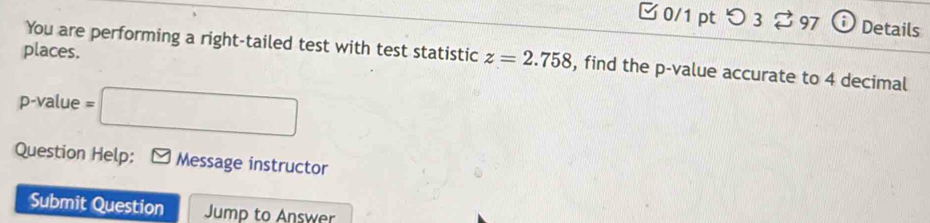 □0/1 ptつ 3 $ 97 ; Details 
places. 
You are performing a right-tailed test with test statistic z=2.758 , find the p -value accurate to 4 decimal
p -value =□
Question Help: Message instructor 
Submit Question Jump to Answer