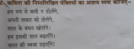 क. कविता की निम्नलिखित पंक्तियों का आशय स्पष्ट कीजिए- 
हम भय से कभी न डोलेंगे, 
अपनी ताकत को तोलेंगे, 
माता के बंधन खोलेंगे। 
हम इसकी शान बढ़ाएँगे। 
भारत की ध्वजा उड़ाएँगे!