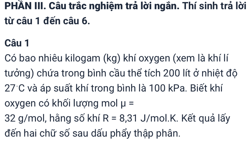 PHÄN III. Câu trắc nghiệm trả lời ngắn. Thí sinh trả lời 
từ câu 1 đến câu 6. 
Câu 1 
Có bao nhiêu kilogam (kg) khí oxygen (xem là khí lí 
tưởng) chứa trong bình cầu thể tích 200 lít ở nhiệt độ
27°C và áp suất khí trong bình là 100 kPa. Biết khí 
oxygen có khối lượng mol mu =
32 g/mol, hằng số khí R=8,31 J/mol. K. Kết quả lấy 
đến hai chữ số sau dấu phẩy thập phân.