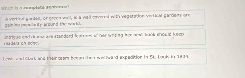 Which is a complete sentence?
A vertical garden, or green wall, is a wall covered with vegetation vertical gardens are
gaining popularity around the world.
Intrigue and drama are standard features of her writing her next book should keep
readers on edge.
Lewis and Clark and their team began their westward expedition in St. Louis in 1804.