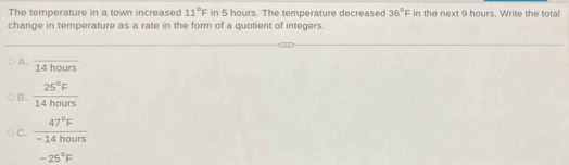 The temperature in a town increased 11°F in 5 hours. The temperature decreased 36°F in the next 9 hours. Write the total
change in temperature as a rate in the form of a quotient of integers.
A. overline 14hours
B.  25°F/14hours 
C.  47°F/-14hours 
-25°F