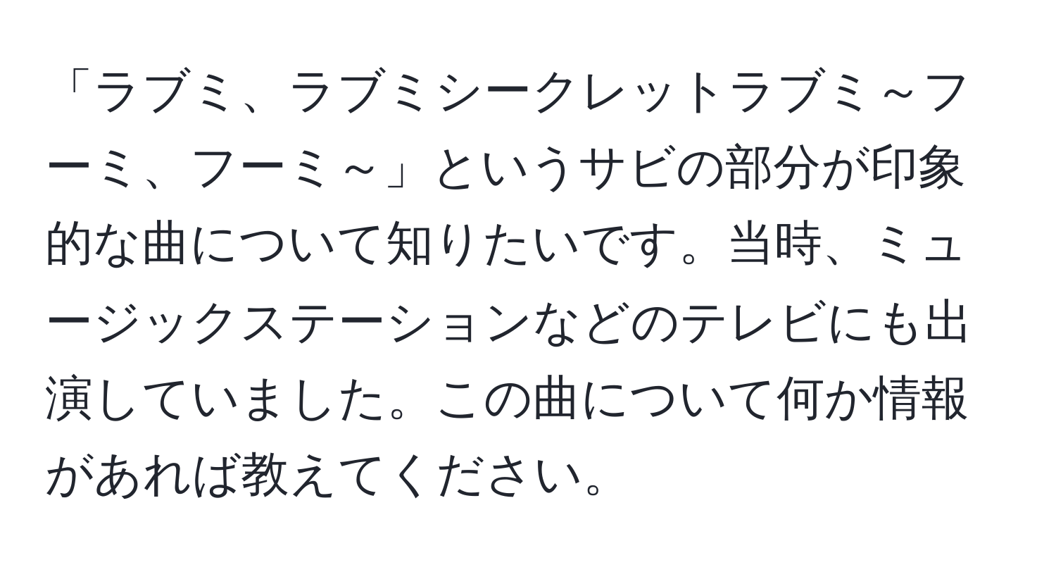 「ラブミ、ラブミシークレットラブミ～フーミ、フーミ～」というサビの部分が印象的な曲について知りたいです。当時、ミュージックステーションなどのテレビにも出演していました。この曲について何か情報があれば教えてください。