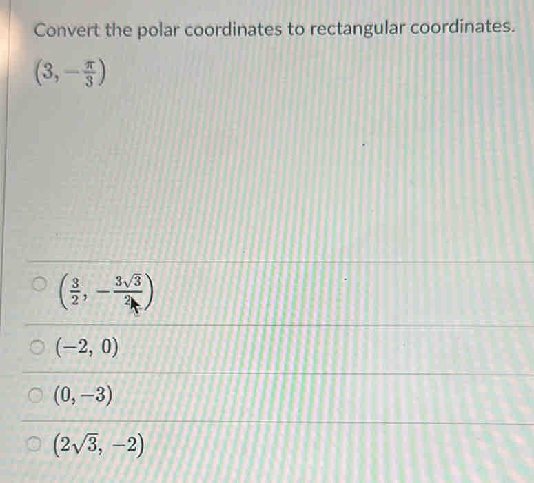 Convert the polar coordinates to rectangular coordinates.
(3,- π /3 )
( 3/2 ,- 3sqrt(3)/2 )
(-2,0)
(0,-3)
(2sqrt(3),-2)