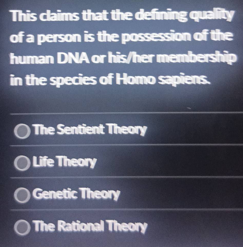 This claims that the defining quality
of a person is the possession of the
human DNA or his/her membership
in the species of Homo sapiens.
The Sentient Theory
Life Theory
Genetic Theory
The Rational Theory