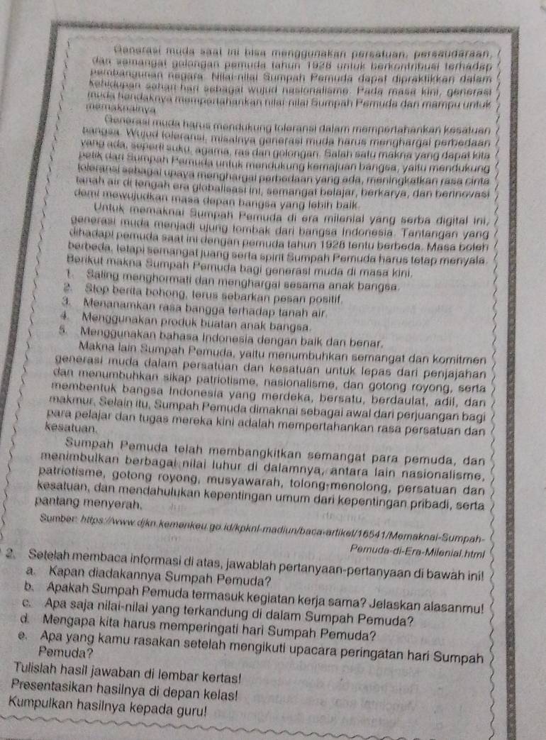 Ganarasi muda saal ini bisa menggunakan persatuan, persaudaraan,
dan zemangät gelongan pemuda tahun 1928 unfük berkontrbusi terhadap
pembangunan negara. Nilai-nilai Sumpah Pemuda dapat dipräktikkan dalam
kehidupan sehan had sehagal wujud nasionalisme. Pada masa kini, generast
muda handaknya məmpartahankan nilaí-nilaï Sumpah Pemuda dan mampu unfuí
mamaknainya   
Generasi muda harus mendukung toleransi dalam mempertahankan kesatuan
bangsa. Wujud toleransi, misainya generasi muda harus menghargal pemedaan /
vang ada, seperi suku, agama, ras dan gelongan. Salah satu makna yang dapat kita /
petik dan Sumpah Pamuda untuk mendukung kemajuan bangsa, yaitu mendukung
toleranai aehagal upaya menghargal perhedaan yang ada, meningkatkan rasa cinta
tanah air di lengah era glebalisast ini, semangat belajar, berkarya, dan berinovasi  . 
demi mewujudkan masa depan bangsa yang lebih balk .
/
Untuk memaknai Sumpah Pemuda di era milenial yang serba digital ini 7
generasi muda menjadi ujung tombak dari bangsa Indonesia. Tantangan yang
dihadapi pemuda saat ini dengan pemuda tahun 1928 tentu berbeda. Masa boleh
berbeda, tetapi semangat juang serta spirit Sumpah Pemuda harus tetap menyala.
Berikut makna Sumpah Peruda bagi generasi muda di masa kini.
1. Saling menghormati dan menghargai sesama anak bangsa.
2. Stop berita bohong, terus sebarkan pesan positif.
3. Menanamkan rasa bangga terhadap tanah air
4. Menggunakan produk buatan anak bangsa.
5. Menggunakan bahasa Indonesia dengan baik dan benar.
Makna lain Sumpah Pemuda, yaitu menumbuhkan semangat dan komitmen
generasi muda dalam persatuan dan kesatuan untuk lepas dari penjajahan
dan menumbuhkan sikap patriotisme, nasionalisme, dan gotong royong, serta
membentuk bangsa Indonesia yang merdeka, bersatu, berdaulat, adil, dan
makmur, Selain itu, Sumpah Pemuda dimaknai sebagai awal dari perjuangan bagi
para pelajar dan tugas mereka kini adalah mempertahankan rasa persatuan dan
kesatuan.
Sumpah Pemuda telah membangkitkan semangat para pemuda, dan
menimbulkan berbagai nilai luhur di dalamnya, antara lain nasionalisme.
patriotisme, gotong royong, musyawarah, tolong-menolong, persatuan dan
kesatuan, dan mendahulukan kepentingan umum dari kepentingan pribadi, serta
pantang menyerah.
Sumber: https://www.djkn.kemənkeu.go.id/kpknl-madiun/baca-artikel/16541/Memaknal-Sumpah-
Pemuda-di-Era-Milenial.html
2. Setelah membaca informasi di atas, jawablah pertanyaan-pertanyaan di bawah ini!
a. Kapan diadakannya Sumpah Pemuda?
b. Apakah Sumpah Pemuda termasuk kegiatan kerja sama? Jelaskan alasanmu!
c. Apa saja nilai-nilai yang terkandung di dalam Sumpah Pemuda?
d. Mengapa kita harus memperingati hari Sumpah Pemuda?
e. Apa yang kamu rasakan setelah mengikuti upacara peringatan hari Sumpah
Pemuda?
Tulislah hasil jawaban di lembar kertas!
Presentasikan hasilnya di depan kelas!
Kumpulkan hasilnya kepada guru!