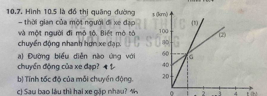 Hình 10.5 là đồ thị quãng đường 
- thời gian của một người đi xe đạp 
và một người đi mô tô. Biết mô tô 
chuyển động nhanh hơn xe đạp. 
a) Đường biểu diễn nào ứng với 
chuyển động của xe đạp? 
b) Tính tốc độ của mỗi chuyển động. 
c) Sau bao lâu thì hai xe gặp nhau? 1
0 1 2 3 4 t(b)