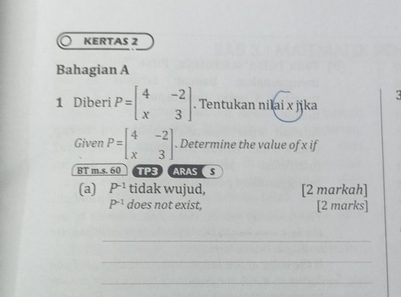 KERTAS 2 
Bahagian A 
3 
1 Diberi P=beginbmatrix 4&-2 x&3endbmatrix. Tentukan nilai x jika 
Given P=beginbmatrix 4&-2 x&3endbmatrix. Determine the value of x if 
BT m.s. 60 TP3 ARASS 
(a) P^(-1) tidak wujud, [2 markah]
P^(-1) does not exist, [2 marks] 
_ 
_ 
_