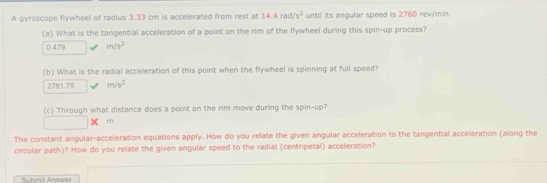 A gyroscope flywheel of radius 3.33 cm is accelerated from rest at 14.4rad/s^2 until its angular speed is 2760 rev/min. 
(a) What is the tangential acceleration of a point on the rim of the flywheel during this spin-up process?
0.479 m/s^2
(b) What is the radial acceleration of this point when the flywheel is spinning at full speed?
2781.75 m/s^2
(c) Through what distance does a point on the rim move during the spin-up?
m
The constant angular-acceleration equations apply. How do you relate the given angular acceleration to the tangential acceleration (along the 
circular path)? How do you relate the given angular speed to the radial (centripetal) acceleration? 
Submit Answer