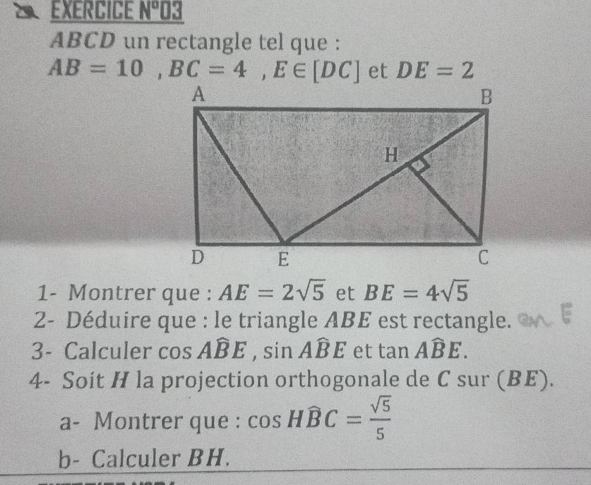 EXERCICE x° 03
ABCD un rectangle tel que :
AB=10, BC=4, E∈ [DC] et DE=2
1- Montrer que : AE=2sqrt(5) et BE=4sqrt(5)
2- Déduire que : le triangle ABE est rectangle. 
3- Calculer cos Awidehat BE, sin Awidehat BE et tan Awidehat BE. 
4- Soit H la projection orthogonale de C sur (BE). 
a- Montrer que : cos Hwidehat BC= sqrt(5)/5 
b- Calculer BH.