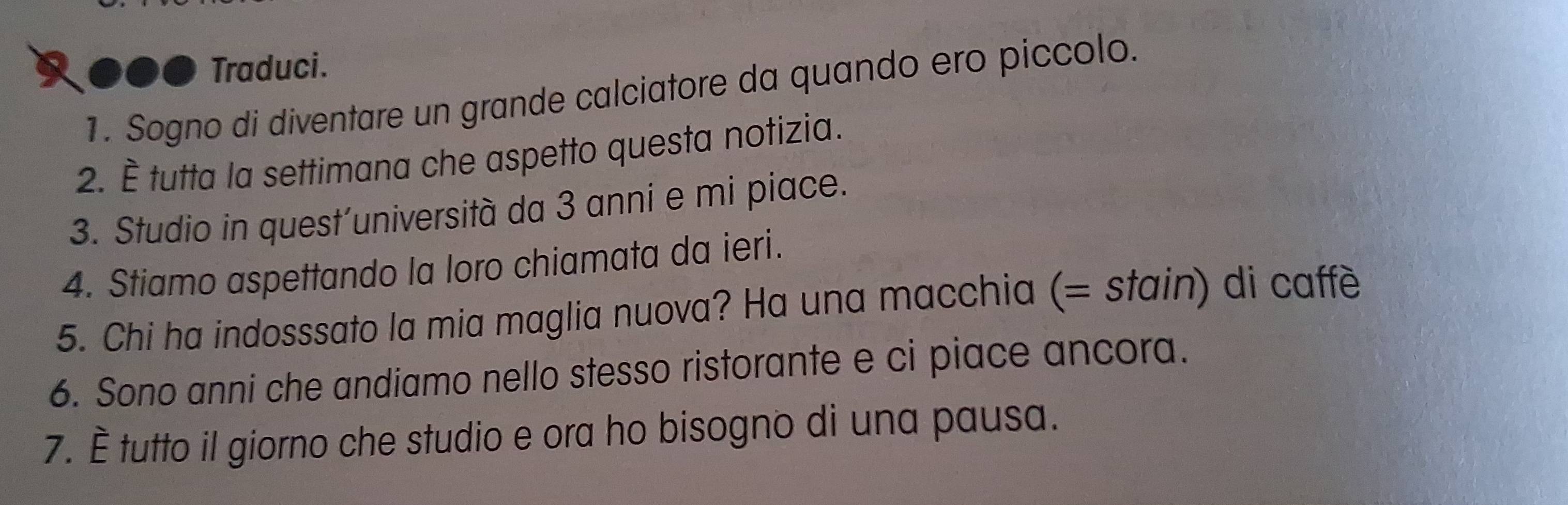 ● Traduci. 
1. Sogno di diventare un grande calciatore da quando ero piccolo. 
2. È tutta la settimana che aspetto questa notizia. 
3. Studio in quest’università da 3 anni e mi piace. 
4. Stiamo aspettando la loro chiamata da ieri. 
5. Chi ha indosssato la mia maglia nuova? Ha una macchia (= stain) di caffè 
6. Sono anni che andiamo nello stesso ristorante e ci piace ancora. 
7. È tutto il giorno che studio e ora ho bisogno di una pausa.