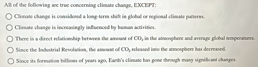 All of the following are true concerning climate change, EXCEPT:
Climate change is considered a long-term shift in global or regional climate patterns.
Climate change is increasingly influenced by human activities.
There is a direct relationship between the amount of CO_2 in the atmosphere and average global temperatures.
Since the Industrial Revolution, the amount of CO_2 released into the atmosphere has decreased.
Since its formation billions of years ago, Earth's climate has gone through many significant changes.