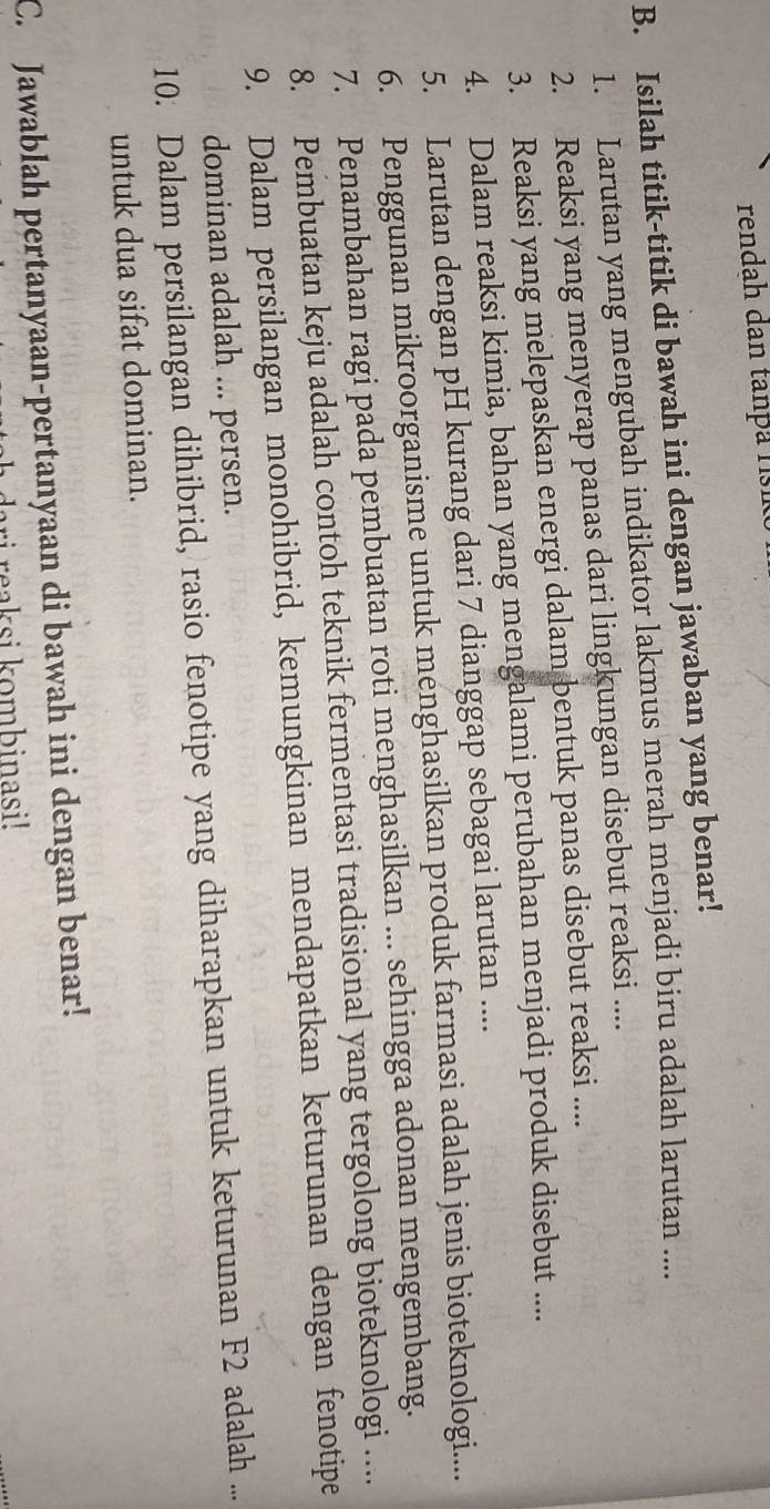 rendah dan tanþa rísik 
B. Isilah titik-titik di bawah ini dengan jawaban yang benar! 
1. Larutan yang mengubah indikator lakmus merah menjadi biru adalah larutan .... 
2. Reaksi yang menyerap panas dari lingkungan disebut reaksi .... 
3. Reaksi yang melepaskan energi dalam bentuk panas disebut reaksi .... 
4. Dalam reaksi kimia, bahan yang mengalami perubahan menjadi produk disebut .... 
5. Larutan dengan pH kurang dari 7 dianggap sebagai larutan .... 
6. Penggunan mikroorganisme untuk menghasilkan produk farmasi adalah jenis bioteknologi.... 
7. Penambahan ragi pada pembuatan roti menghasilkan ... sehingga adonan mengembang. 
8. Pembuatan keju adalah contoh teknik fermentasi tradisional yang tergolong bioteknologi .... 
9. Dalam persilangan monohibrid, kemungkinan mendapatkan keturunan dengan fenotipe 
dominan adalah ... persen. 
10. Dalam persilangan dihibrid, rasio fenotipe yang diharapkan untuk keturunan F2 adalah ... 
untuk dua sifat dominan. 
C. Jawablah pertanyaan-pertanyaan di bawah ini dengan benar! 
i reaksi kombinasi!
