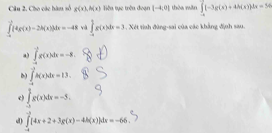 Cho các hàm số g(x), h(x) liên tục trên đoạn [-4;0] thỏa mãn ∈tlimits _(-4)^(-1)[-3g(x)+4h(x)]dx=56
∈tlimits _(-4)^(-1)[4(x(x)-2A(x)]dx=-48 và ∈tlimits _(-4)^0g(x)dx=3. Xét tính đúng-sai của các khẳng định sau.
a) ∈tlimits _(-4)^(-1)g(x)dx=-8,
b) ∈tlimits _(-4)^(-1)A(x)dx=13.
c) ∈tlimits _(-3)^08(x)dx=-5,
d) ∈t [4x+2+3g(x)-4h(x)]dx=-66