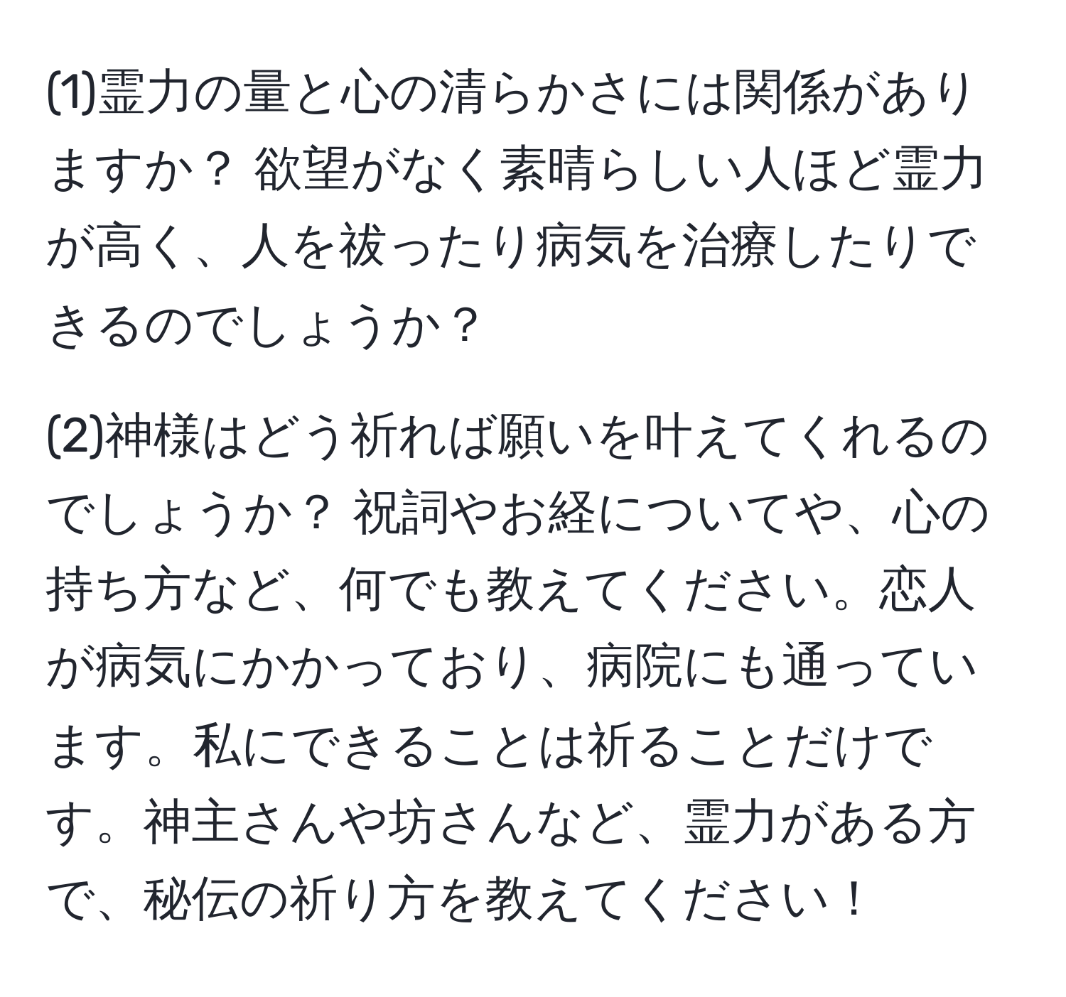 (1)霊力の量と心の清らかさには関係がありますか？ 欲望がなく素晴らしい人ほど霊力が高く、人を祓ったり病気を治療したりできるのでしょうか？

(2)神様はどう祈れば願いを叶えてくれるのでしょうか？ 祝詞やお経についてや、心の持ち方など、何でも教えてください。恋人が病気にかかっており、病院にも通っています。私にできることは祈ることだけです。神主さんや坊さんなど、霊力がある方で、秘伝の祈り方を教えてください！