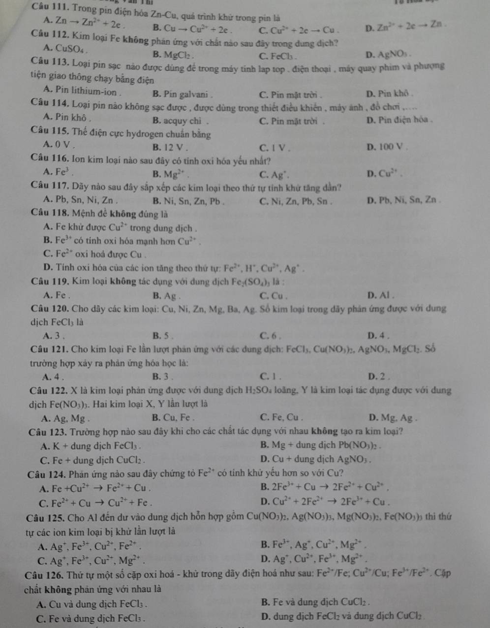 Trong pin điện hóa Zr -C lu, quả trình khử trong pin là
A. Znto Zn^(2+)+2e. B. Cuto Cu^(2+)+2e. C. Cu^(2+)+2eto Cu. D. Zn^(2+)+2eto Zn.
Câu 112. Kim loại Fe không phân ứng với chất nào sau đây trong dung dịch?
A. CuSO₄ .
B. MgCl_2. C. FeCl₃ .
D. AgNO_3.
Câu 113. Loại pín sạc nào được dùng để trong máy tinh lap top . điện thoại , máy quay phim và phượng
tiện giao thông chạy bằng điện
A. Pin lithium-ion . B. Pín galvani . C. Pin mặt trời . D. Pin khô .
Câu 114. Loại pin nào không sạc được , được dùng trong thiết điều khiển , máy ảnh , đồ chơi ,..
A. Pin khô . B. acquy chi . C. Pin mặt trời . D. Pin điện hóa .
Câu 115. Thế điện cực hydrogen chuẩn bằng
A. 0 V . B. 12 V . C. 1 V . D. 100 V .
Câu 116. Ion kim loại nào sau đây có tinh oxi hóa yếu nhất?
A. Fe^3. B. Mg^(2+). C. Ag^+. D. Cu^(2+).
Câu 117. Dãy nào sau đây sắp xếp các kim loại theo thứ tự tỉnh khứ tăng dẫn?
A. Pb, Sn, Ni, Zn . B. Ni, Sn, Zn, Pb . C. N_1 , Z nPb. , Sn . D. Pb, Ni, Sn, Zn .
Câu 118. Mệnh đề không đúng là
A. Fe khử được Cu^(2+) trong dung dịch .
B. Fe^(3+) có tinh oxi hóa mạnh hơn Cu^(2+).
C. Fe^(2+) oxi hoá được Cu .
D. Tính oxi hóa của các ion tăng theo thứ tự: Fe^(2+),H^+,Cu^(2+),Ag^+.
Câu 119. Kim loại không tác dụng với dung dịch Fe_2(SO_4)_3 , là :
A. Fe . B. Ag. C. Cu . D. Al .
Câu 120. Cho dây các kim loại: Cu,Ni,Zn,Mg.B Ag Số kim loại trong dãy phân ứng được với dung
djch FeCl_3 là
A. 3 . B. 5 . C. 6 . D. 4 .
Câu 121. Cho kim loại Fe lần lượt phản ứng với các dung địch: FeCl_3,Cu(NO_3)_2, AgNO_3,MgCl_2.So
trường hợp xảy ra phản ứng hóa học là:
A. 4 . B. 3 . C. 1 . D. 2 .
Câu 122. X là kim loại phản ứng được với dung dịch H_2SO_4 4 loàng, Y là kim loại tác dụng được với dung
dịch Fe(NO_3)_2 3. Hai kim loại X, Y lần lượt là
A. Ag,M g B. Cu, Fe . C. Fe, Cu . D. Mg, Ag .
Câu 123. Trường hợp nào sau đây khi cho các chất tác dụng với nhau không tạo ra kim loại?
A. K+ dung dịch FeCl_3. B. Mg+dungdi ch Pb(NO_3)_2.
C. Fe+ dung dịch CuCl_2. D. Cu+dung dịch AgNO_3.
Câu 124. Phản ứng nào sau đây chứng tỏ Fe^(2+) có tính khử yếu hơn so với Cu?
A. Fe+Cu^(2+)to Fe^(2+)+Cu. B. 2Fe^(3+)+Cuto 2Fe^(2+)+Cu^(2+).
C. Fe^(2+)+Cuto Cu^(2+)+Fe. D. Cu^(2+)+2Fe^(2+)to 2Fe^(3+)+Cu.
Câu 125. Cho Al đến dư vào dung dịch hỗn hợp gồm Cu(NO_3)_2,Ag(NO_3)_3,Mg(NO_3)_2,Fe(NO_3) thì thứ
tự các ion kim loại bị khử lần lượt là
A. Ag^+,Fe^(3+),Cu^(2+),Fe^(2+). B. Fe^(3+),Ag^+,Cu^(2+),Mg^(2+).
D.
C. Ag^+,Fe^(3+),Cu^(2+),Mg^(2+). Ag^+,Cu^(2+),Fe^(3+),Mg^(2+).
Câu 126. Thứ tự một số cặp oxi hoá - khử trong dãy điện hoá như sau: Fe^(2+)/Fe;Cu^(2+)/Cu;Fe^(3+)/Fe^(2+) .Cir
chất không phản ứng với nhau là
A. Cu và dung dịch FeCl_3. B. Fe và dung dịch CuCl_2.
C. Fe và dung dịch FeCl₃ . D. dung djch FeCl_2 và dung dịch CuCl_2.