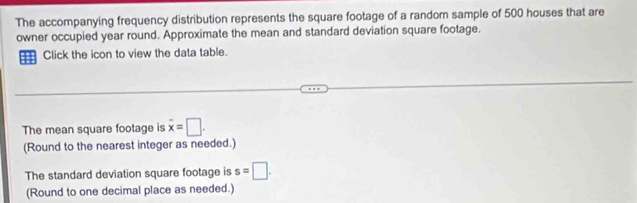 The accompanying frequency distribution represents the square footage of a random sample of 500 houses that are 
owner occupied year round. Approximate the mean and standard deviation square footage. 
Click the icon to view the data table. 
The mean square footage is overline x=□. 
(Round to the nearest integer as needed.) 
The standard deviation square footage is s=□. 
(Round to one decimal place as needed.)