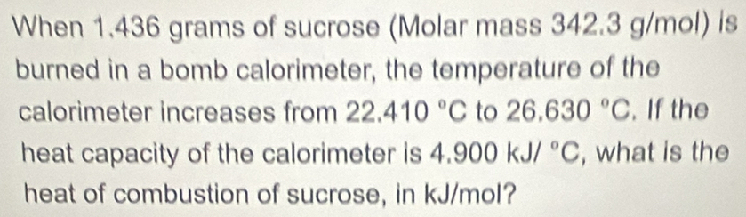 When 1.436 grams of sucrose (Molar mass 342.3 g/mol) is 
burned in a bomb calorimeter, the temperature of the 
calorimeter increases from 22.410°C to 26.630°C. If the 
heat capacity of the calorimeter is 4 4.900kJ/^circ C , what is the 
heat of combustion of sucrose, in kJ/mol?