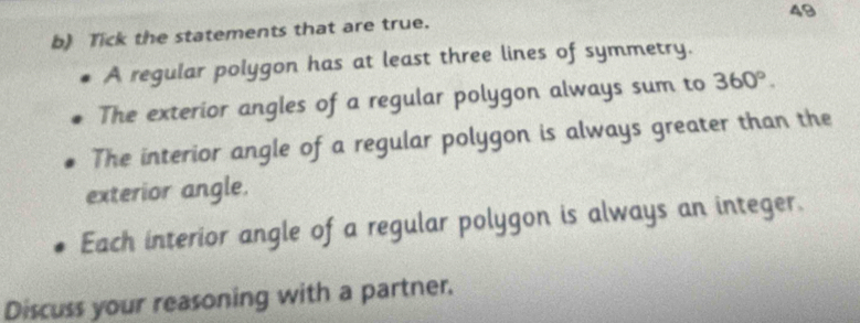 Tick the statements that are true. 
A regular polygon has at least three lines of symmetry. 
The exterior angles of a regular polygon always sum to 360°. 
The interior angle of a regular polygon is always greater than the 
exterior angle. 
Each interior angle of a regular polygon is always an integer. 
Discuss your reasoning with a partner.